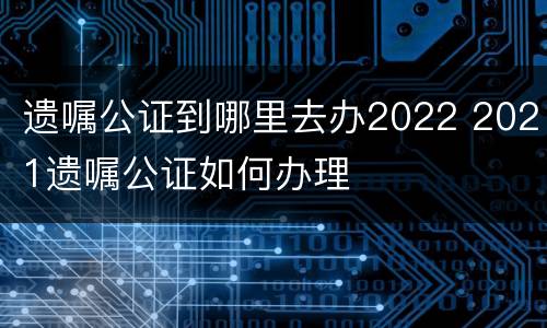 遗嘱公证到哪里去办2022 2021遗嘱公证如何办理