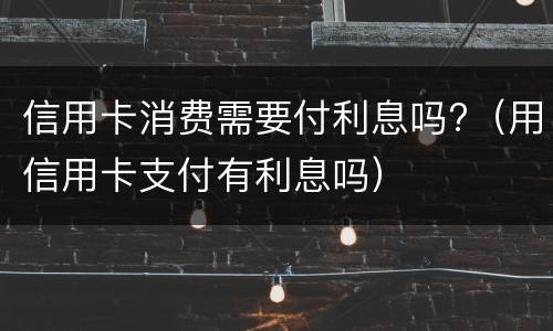 信用卡消费需要付利息吗?（用信用卡支付有利息吗）
