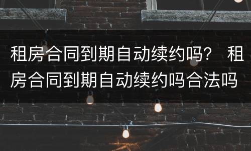租房合同到期自动续约吗？ 租房合同到期自动续约吗合法吗