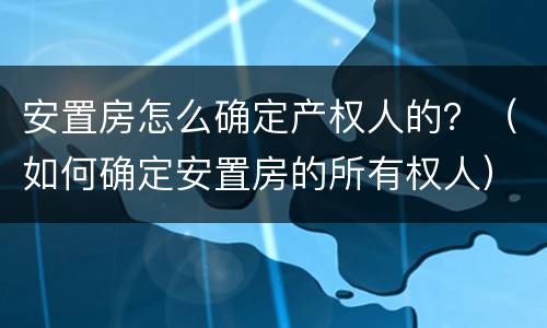 安置房怎么确定产权人的？（如何确定安置房的所有权人）
