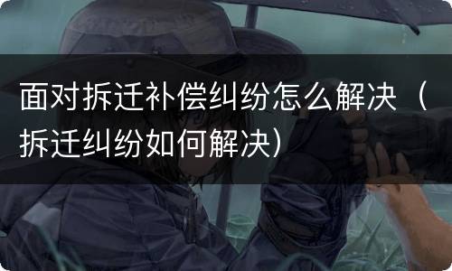 面对拆迁补偿纠纷怎么解决（拆迁纠纷如何解决）