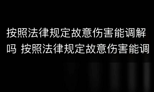 按照法律规定故意伤害能调解吗 按照法律规定故意伤害能调解吗为什么