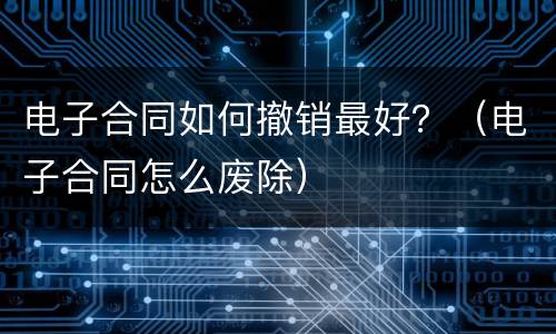 电子合同如何撤销最好？（电子合同怎么废除）