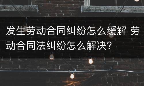 发生劳动合同纠纷怎么缓解 劳动合同法纠纷怎么解决?