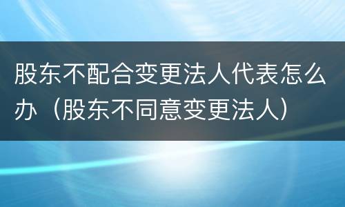 股东不配合变更法人代表怎么办（股东不同意变更法人）