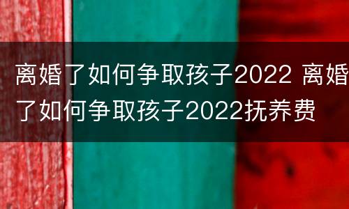 离婚了如何争取孩子2022 离婚了如何争取孩子2022抚养费