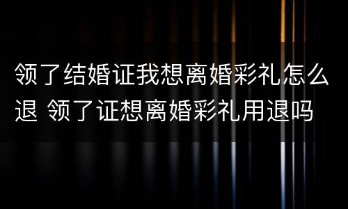 领了结婚证我想离婚彩礼怎么退 领了证想离婚彩礼用退吗