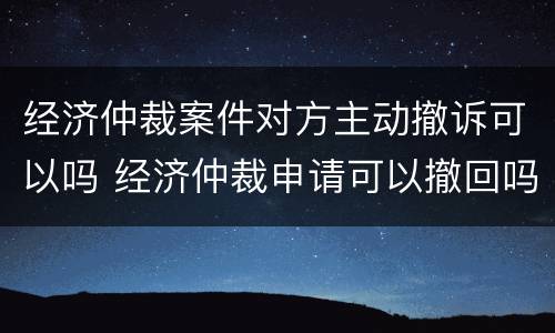 经济仲裁案件对方主动撤诉可以吗 经济仲裁申请可以撤回吗