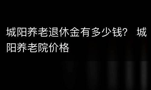 城阳养老退休金有多少钱？ 城阳养老院价格