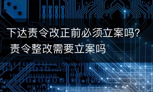 下达责令改正前必须立案吗？ 责令整改需要立案吗