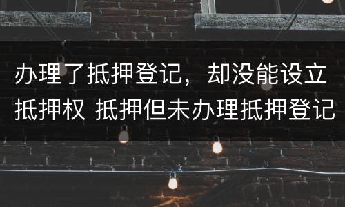 办理了抵押登记，却没能设立抵押权 抵押但未办理抵押登记