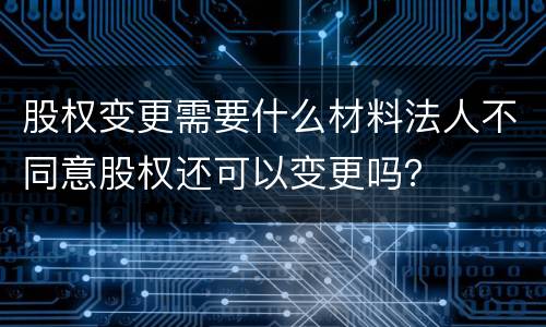 股权变更需要什么材料法人不同意股权还可以变更吗？