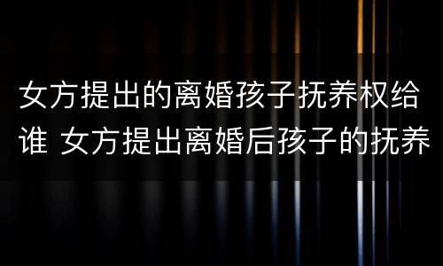 女方提出的离婚孩子抚养权给谁 女方提出离婚后孩子的抚养费怎么算
