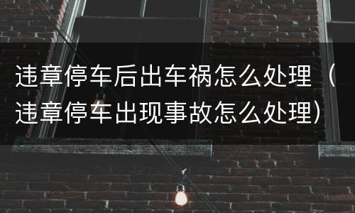 违章停车后出车祸怎么处理（违章停车出现事故怎么处理）