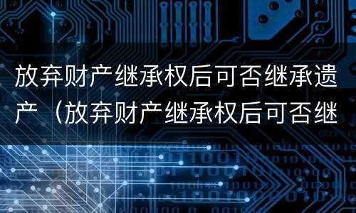 放弃财产继承权后可否继承遗产（放弃财产继承权后可否继承遗产呢）