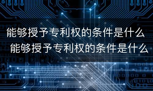 能够授予专利权的条件是什么 能够授予专利权的条件是什么意思