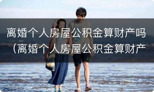 离婚个人房屋公积金算财产吗（离婚个人房屋公积金算财产吗）