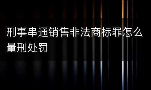 刑事串通销售非法商标罪怎么量刑处罚