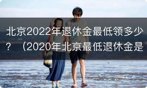 北京2022年退休金最低领多少？（2020年北京最低退休金是多少）