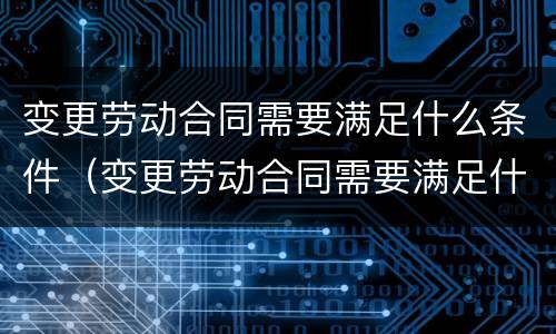 变更劳动合同需要满足什么条件（变更劳动合同需要满足什么条件才能办理）