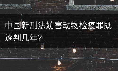 中国新刑法妨害动物检疫罪既遂判几年？