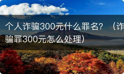 个人诈骗300元什么罪名？（诈骗罪300元怎么处理）