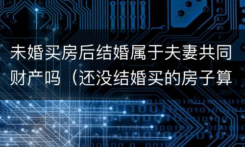 未婚买房后结婚属于夫妻共同财产吗（还没结婚买的房子算夫妻共同财产吗）