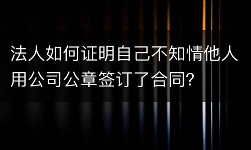 法人如何证明自己不知情他人用公司公章签订了合同？