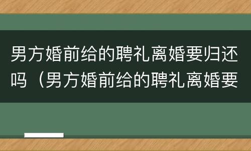 男方婚前给的聘礼离婚要归还吗（男方婚前给的聘礼离婚要归还吗现在）