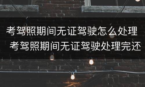 考驾照期间无证驾驶怎么处理 考驾照期间无证驾驶处理完还可以继续考吗