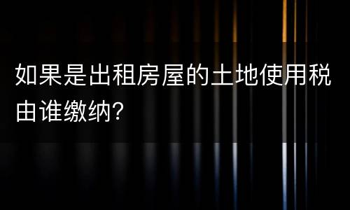 如果是出租房屋的土地使用税由谁缴纳？