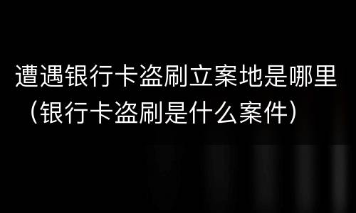 遭遇银行卡盗刷立案地是哪里（银行卡盗刷是什么案件）