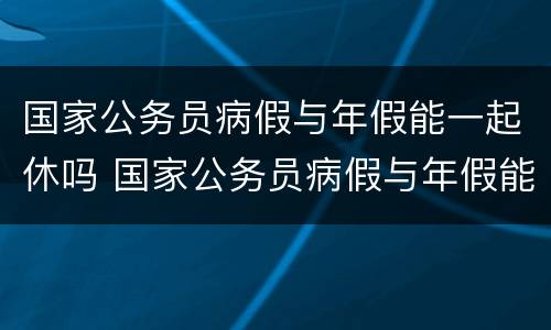 国家公务员病假与年假能一起休吗 国家公务员病假与年假能一起休吗怎么休