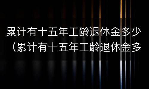 累计有十五年工龄退休金多少（累计有十五年工龄退休金多少个月）