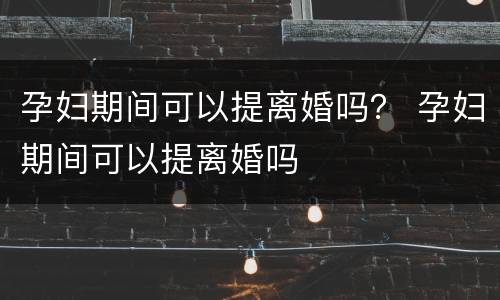 孕妇期间可以提离婚吗？ 孕妇期间可以提离婚吗