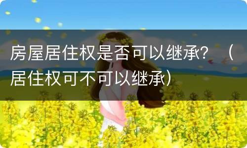 房屋居住权是否可以继承？（居住权可不可以继承）
