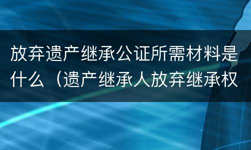 放弃遗产继承公证所需材料是什么（遗产继承人放弃继承权公证需要什么资料）