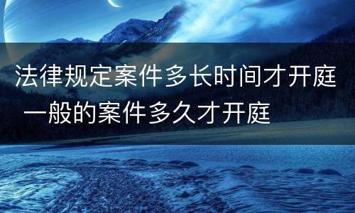 法律规定案件多长时间才开庭 一般的案件多久才开庭