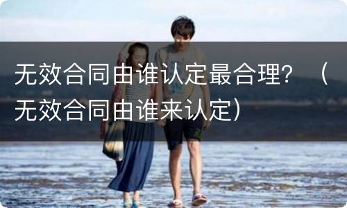 无效合同由谁认定最合理？（无效合同由谁来认定）