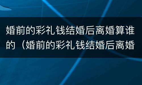 婚前的彩礼钱结婚后离婚算谁的（婚前的彩礼钱结婚后离婚算谁的财产）