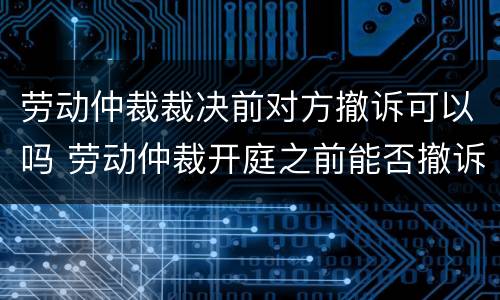 劳动仲裁裁决前对方撤诉可以吗 劳动仲裁开庭之前能否撤诉