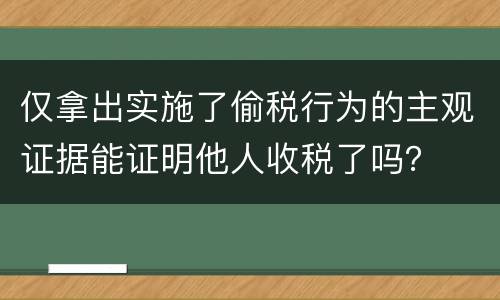 仅拿出实施了偷税行为的主观证据能证明他人收税了吗？