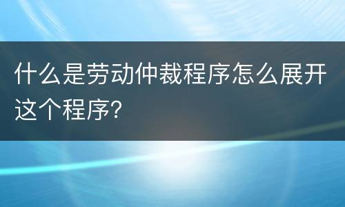 什么是劳动仲裁程序怎么展开这个程序？