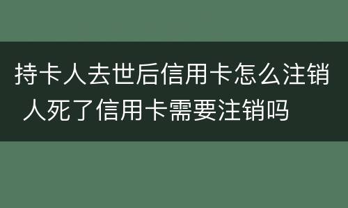 持卡人去世后信用卡怎么注销 人死了信用卡需要注销吗