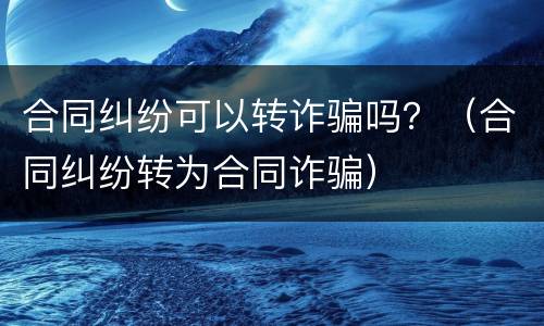 合同纠纷可以转诈骗吗？（合同纠纷转为合同诈骗）