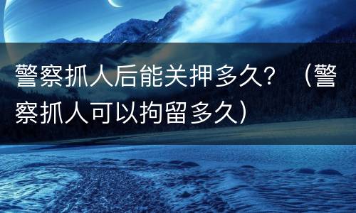 警察抓人后能关押多久？（警察抓人可以拘留多久）