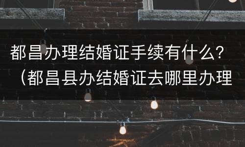 都昌办理结婚证手续有什么？（都昌县办结婚证去哪里办理）