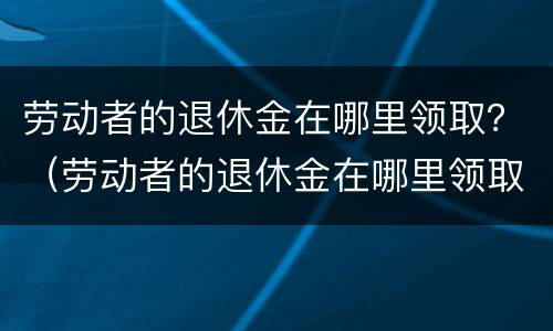 劳动者的退休金在哪里领取？（劳动者的退休金在哪里领取的）