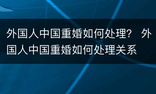 外国人中国重婚如何处理？ 外国人中国重婚如何处理关系