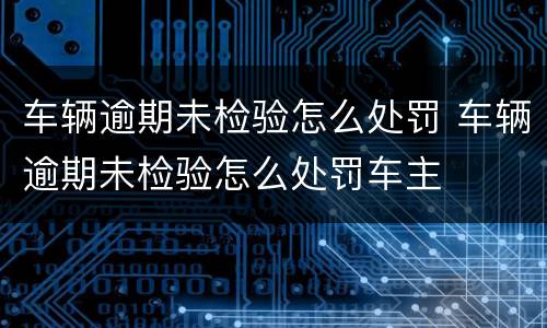 车辆逾期未检验怎么处罚 车辆逾期未检验怎么处罚车主